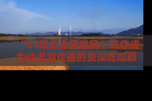 “51吃瓜全网官网”助你成为动漫游戏圈的资深吃瓜群众！
