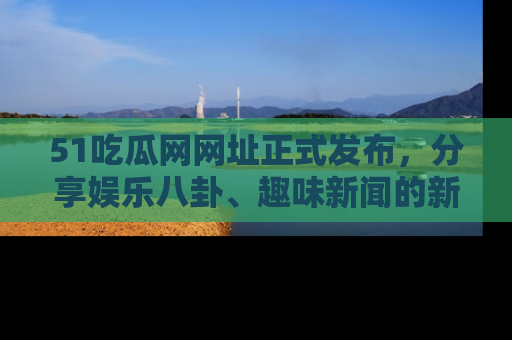 51吃瓜网网址正式发布,分享娱乐八卦、趣味新闻的新平台
