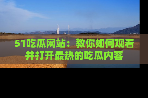 51吃瓜网站：教你如何观看并打开最热的吃瓜内容