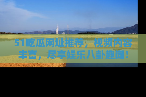 51吃瓜网址推荐,视频内容丰富,尽享娱乐八卦趣闻!