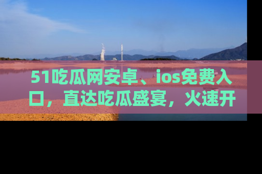 51吃瓜网安卓、ios免费入口，直达吃瓜盛宴，火速开启线上体验！
