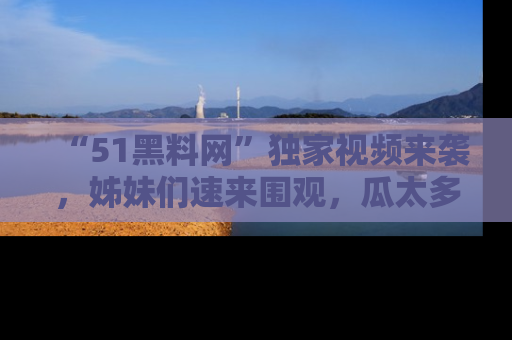 “51黑料网”独家视频来袭，姊妹们速来围观，瓜太多简直停不下来！