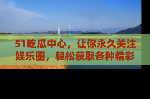 51吃瓜中心,让你永久关注娱乐圈,轻松获取各种精彩的吃瓜信息!