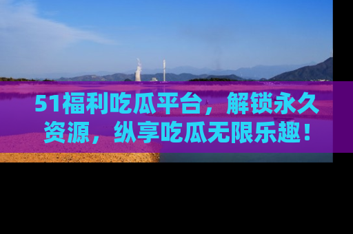 51福利吃瓜平台,解锁永久资源,纵享吃瓜无限乐趣!