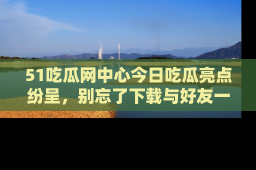 51吃瓜网中心今日吃瓜亮点纷呈,别忘了下载与好友一同分享!