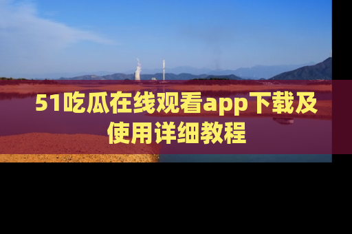 51吃瓜在线观看app下载及使用详细教程