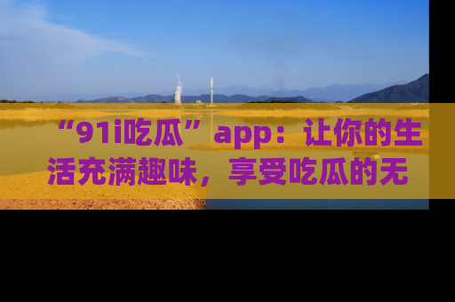 “91i吃瓜”app：让你的生活充满趣味，享受吃瓜的无限乐趣！