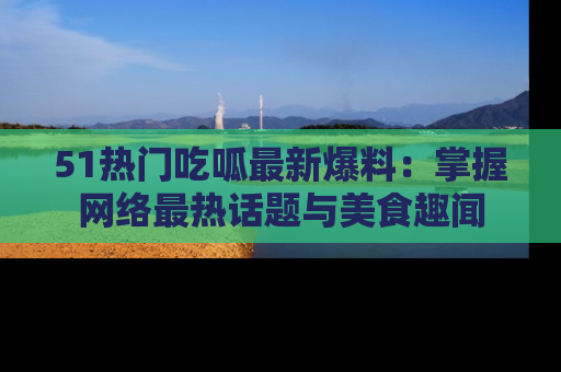 51热门吃呱最新爆料:掌握网络最热话题与美食趣闻