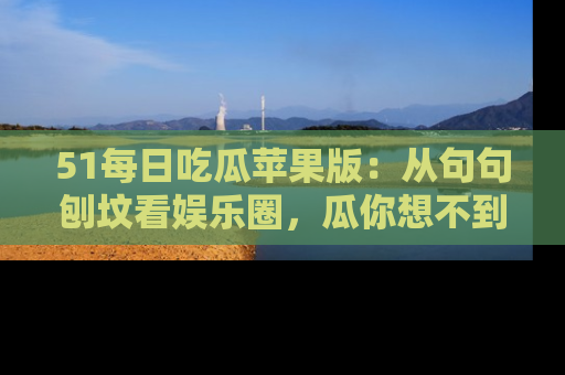51每日吃瓜苹果版:从句句刨坟看娱乐圈,瓜你想不到的精彩纷呈!