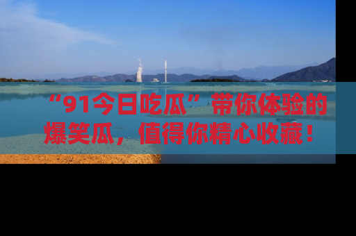 “91今日吃瓜”带你体验的爆笑瓜，值得你精心收藏！