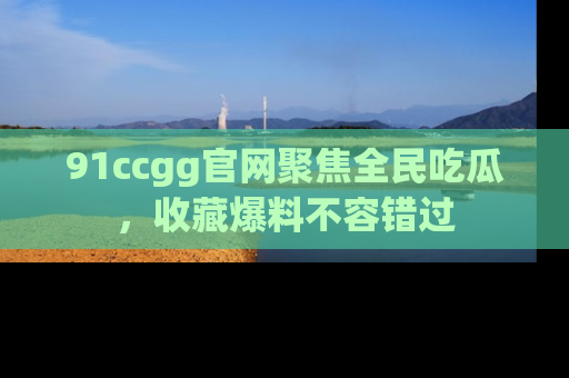 91ccgg官网聚焦全民吃瓜,收藏爆料不容错过