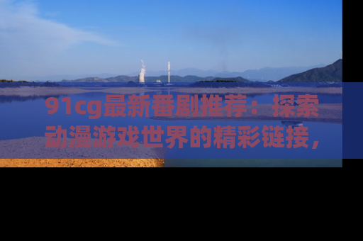 91cg最新番剧推荐：探索动漫游戏世界的精彩链接，尽在此处！