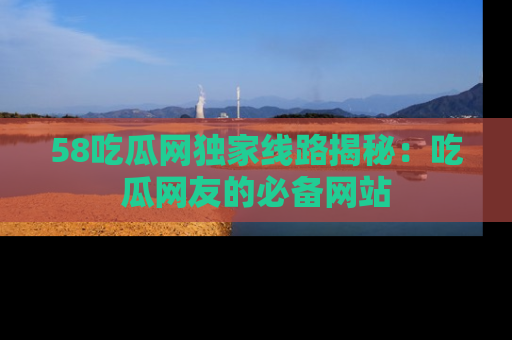 58吃瓜网独家线路揭秘:吃瓜网友的必备网站