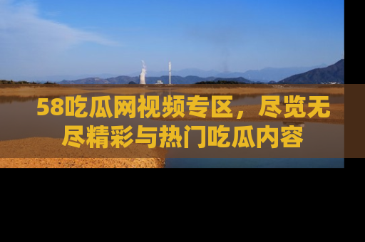 58吃瓜网视频专区,尽览无尽精彩与热门吃瓜内容