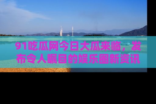 91吃瓜网今日大瓜来临，发布令人瞩目的娱乐圈新资讯！