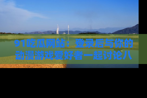 91吃瓜网站：登录后与你的动漫游戏爱好者一起讨论八卦！