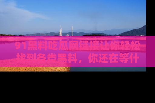 91黑料吃瓜网链接让你轻松找到各类黑料，你还在等什么呢？