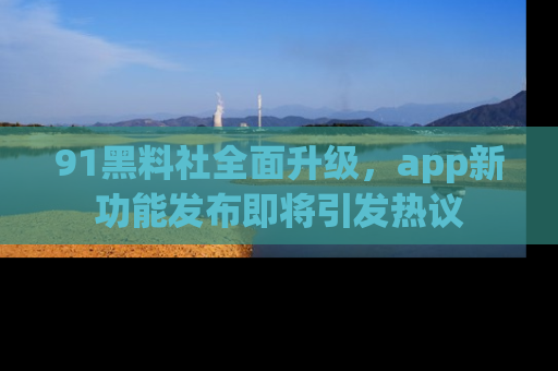 91黑料社全面升级，app新功能发布即将引发热议