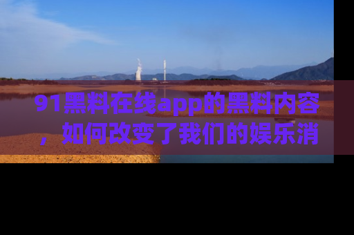 91黑料在线app的黑料内容，如何改变了我们的娱乐消费习惯？