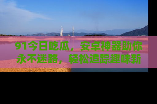 91今日吃瓜，安卓神器助你永不迷路，轻松追踪趣味新闻！