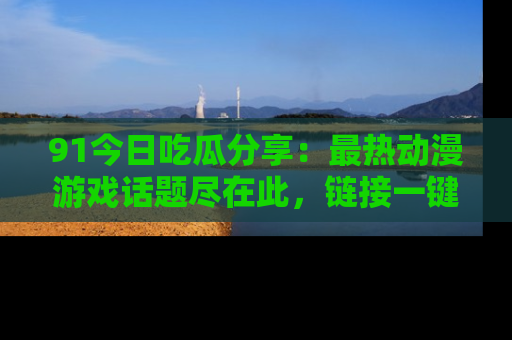 91今日吃瓜分享：最热动漫游戏话题尽在此，链接一键畅游！