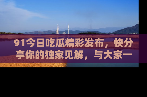 91今日吃瓜精彩发布，快分享你的独家见解，与大家一起讨论吧！