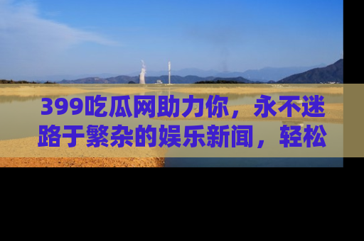 399吃瓜网助力你，永不迷路于繁杂的娱乐新闻，轻松追踪热点！