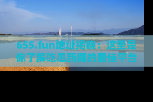 655.fun地址揭晓：这里是你了解吃瓜新闻的最佳平台，快来探索吧！