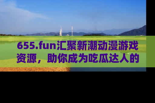 655.fun汇聚新潮动漫游戏资源，助你成为吃瓜达人的必备平台！