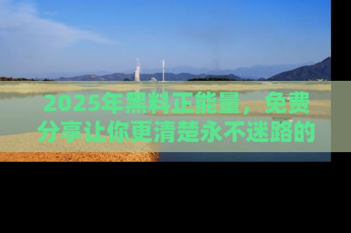 2025年黑料正能量，免费分享让你更清楚永不迷路的真相！