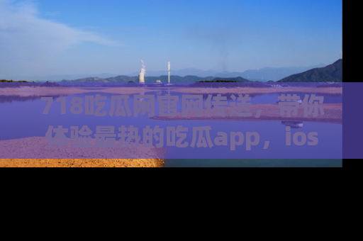 718吃瓜网官网传送，带你体验最热的吃瓜app，ios用户必备哦！