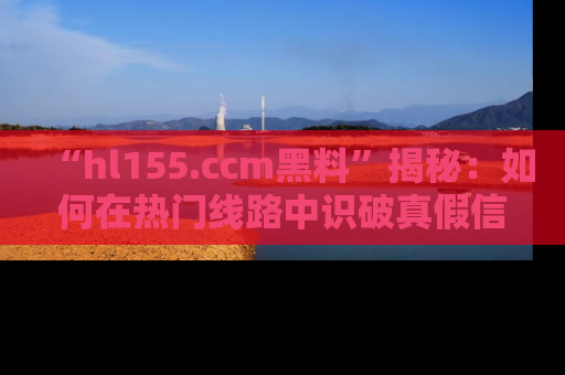 “hl155.ccm黑料”揭秘：如何在热门线路中识破真假信息