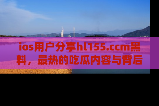 ios用户分享hl155.ccm黑料，最热的吃瓜内容与背后的真实事件！
