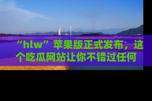 “hlw”苹果版正式发布，这个吃瓜网站让你不错过任何热议话题！
