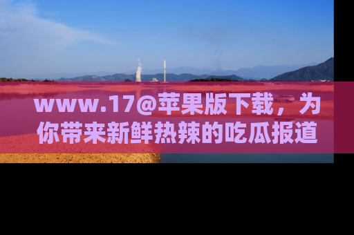 www.17@苹果版下载，为你带来新鲜热辣的吃瓜报道，尽情享受！