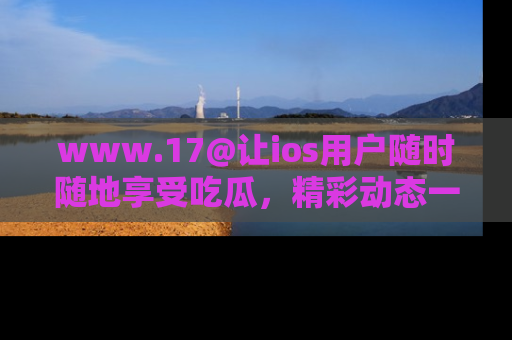 www.17@让ios用户随时随地享受吃瓜，精彩动态一手掌握