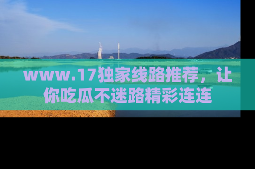 www.17独家线路推荐，让你吃瓜不迷路精彩连连