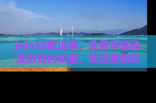 Join58吃瓜网，免费享受动漫游戏的乐趣，吃瓜更精彩！