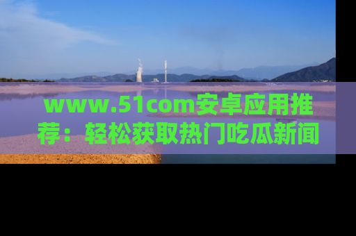 www.51com安卓应用推荐：轻松获取热门吃瓜新闻的秘诀