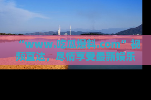 “www.吃瓜爆料.com”视频直达，尽情享受最新娱乐圈的吃瓜盛宴！