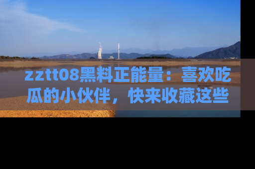 zztt08黑料正能量：喜欢吃瓜的小伙伴，快来收藏这些优质资源！
