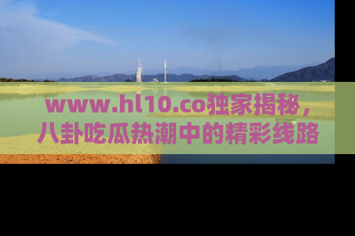 www.hl10.co独家揭秘，八卦吃瓜热潮中的精彩线路推荐