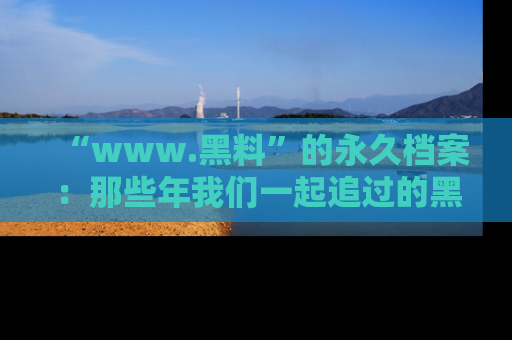 “www.黑料”的永久档案：那些年我们一起追过的黑料真相