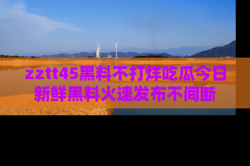 zztt45黑料不打烊吃瓜今日新鲜黑料火速发布不间断