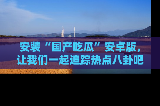 安装“国产吃瓜”安卓版，让我们一起追踪热点八卦吧～