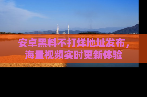 安卓黑料不打烊地址发布,海量视频实时更新体验