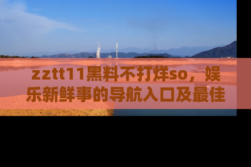 zztt11黑料不打烊so，娱乐新鲜事的导航入口及最佳浏览线路推荐