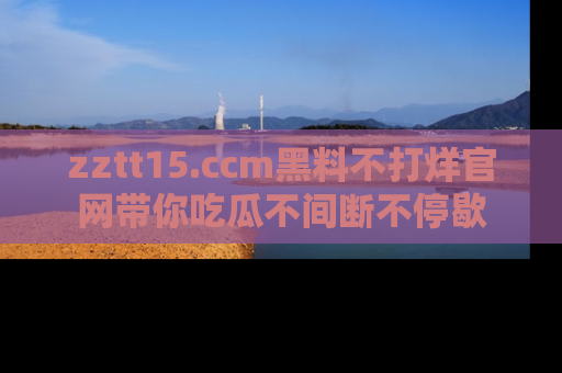 zztt15.ccm黑料不打烊官网带你吃瓜不间断不停歇