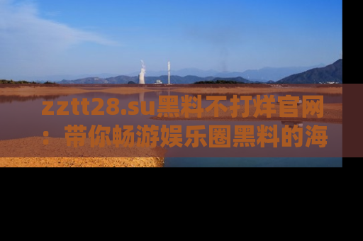 zztt28.su黑料不打烊官网：带你畅游娱乐圈黑料的海洋，掌握每一条最新消息