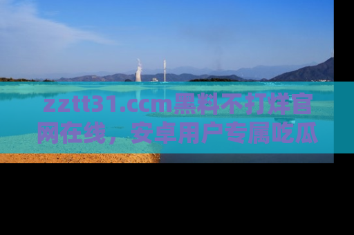 zztt31.ccm黑料不打烊官网在线，安卓用户专属吃瓜神器大揭秘